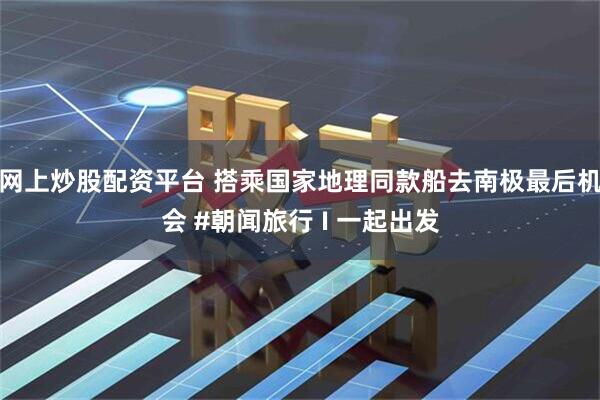 网上炒股配资平台 搭乘国家地理同款船去南极最后机会 #朝闻旅行 I 一起出发