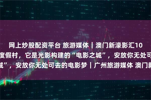 网上炒股配资平台 旅游媒体｜澳门新濠影汇10周年：它不仅仅是一座度假村，它是光影构建的“电影之城”，安放你无处可去的电影梦｜广州旅游媒体 澳门新濠影汇