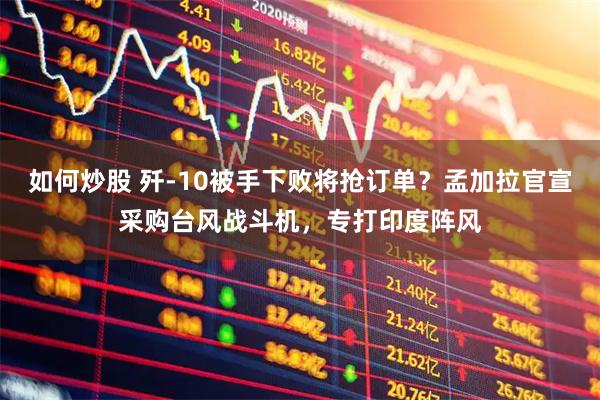 如何炒股 歼-10被手下败将抢订单？孟加拉官宣采购台风战斗机，专打印度阵风