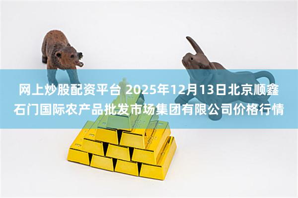 网上炒股配资平台 2025年12月13日北京顺鑫石门国际农产品批发市场集团有限公司价格行情
