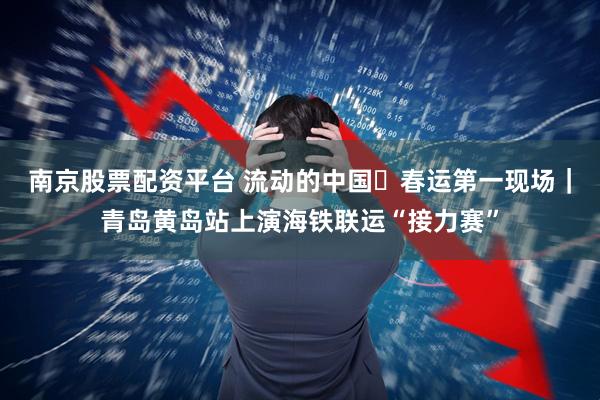 南京股票配资平台 流动的中国・春运第一现场｜青岛黄岛站上演海铁联运“接力赛”