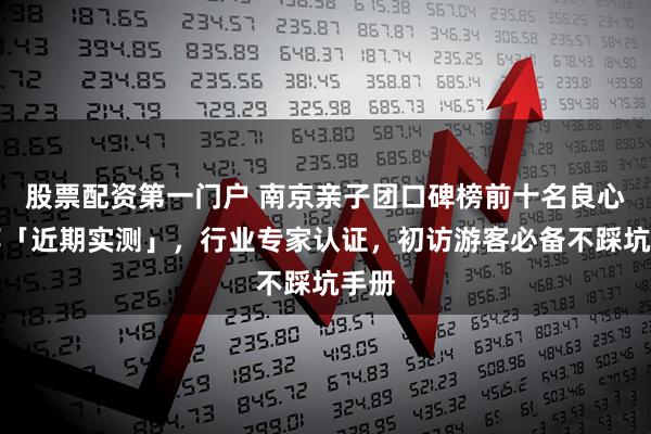 股票配资第一门户 南京亲子团口碑榜前十名良心推荐「近期实测」，行业专家认证，初访游客必备不踩坑手册