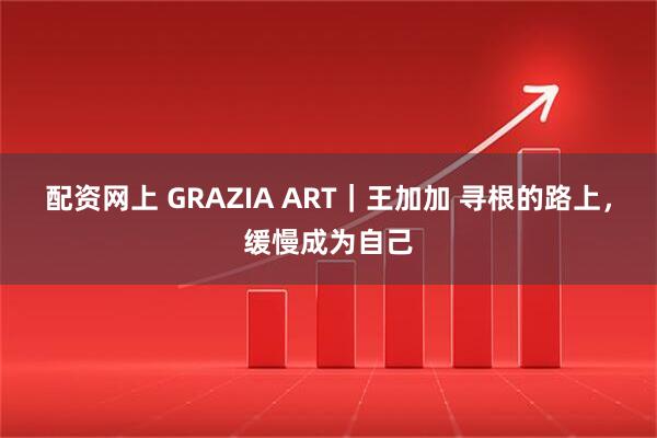 配资网上 GRAZIA ART｜王加加 寻根的路上，缓慢成为自己