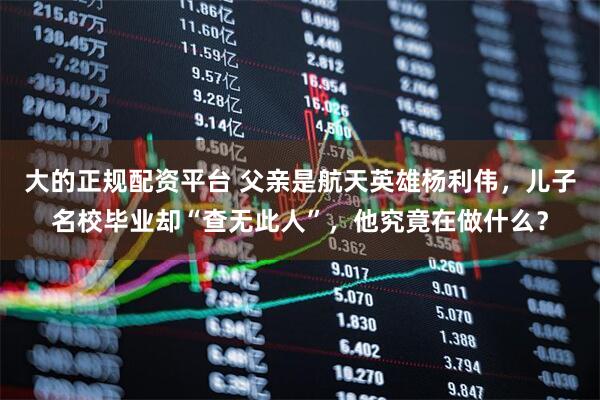 大的正规配资平台 父亲是航天英雄杨利伟，儿子名校毕业却“查无此人”，他究竟在做什么？