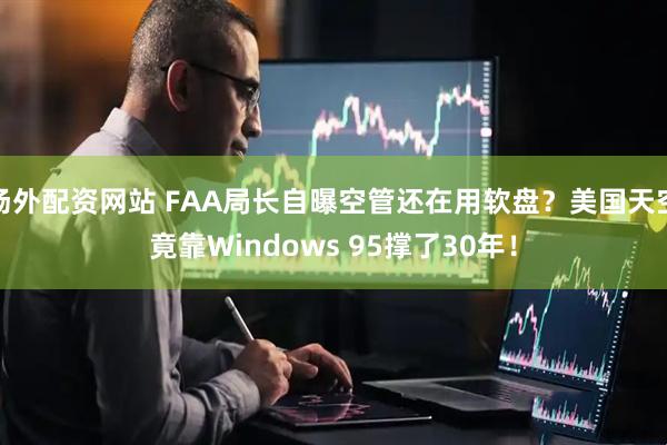 场外配资网站 FAA局长自曝空管还在用软盘？美国天空竟靠Windows 95撑了30年！